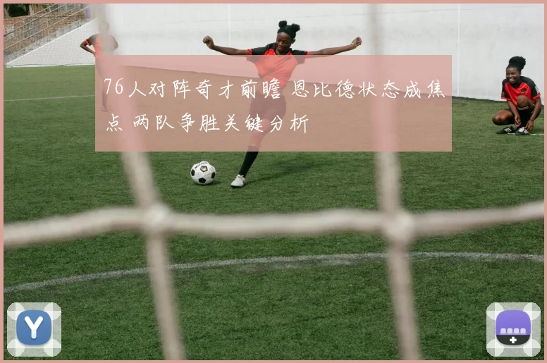 76人对阵奇才前瞻 恩比德状态成焦点 两队争胜关键分析