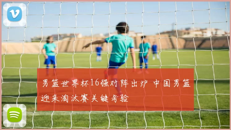 男篮世界杯16强对阵出炉 中国男篮迎来淘汰赛关键考验
