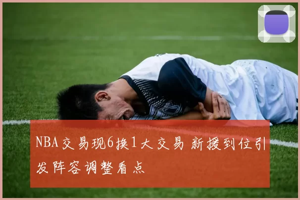 NBA交易现6换1大交易 新援到位引发阵容调整看点