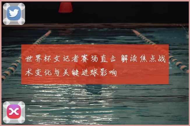 世界杯女记者赛场直击 解读焦点战术变化与关键进球影响
