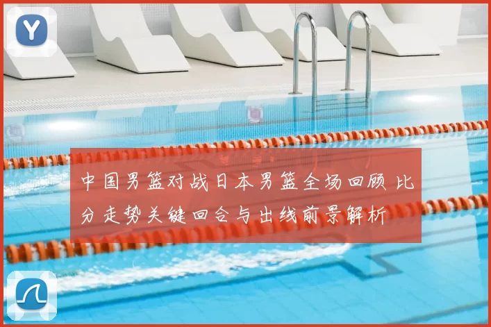 中国男篮对战日本男篮全场回顾 比分走势关键回合与出线前景解析