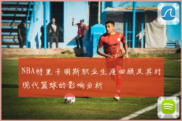 NBA特里卡明斯职业生涯回顾及其对现代篮球的影响分析