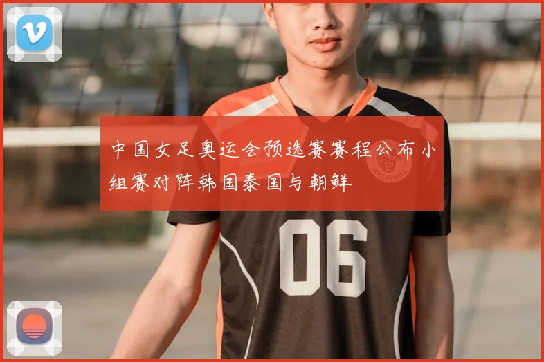 中国女足奥运会预选赛赛程公布小组赛对阵韩国泰国与朝鲜