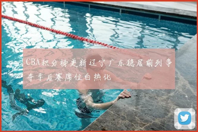 CBA积分榜更新辽宁广东稳居前列争夺季后赛席位白热化