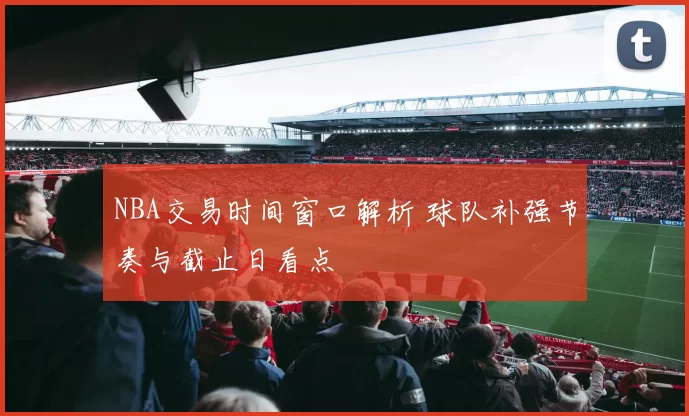 NBA交易时间窗口解析 球队补强节奏与截止日看点
