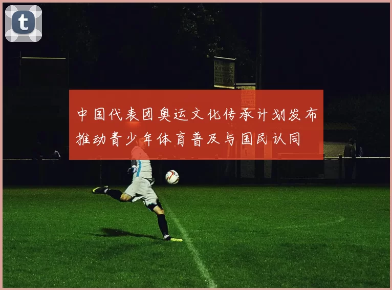 中国代表团奥运文化传承计划发布推动青少年体育普及与国民认同