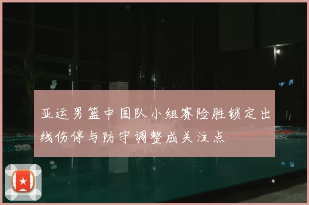 亚运男篮中国队小组赛险胜锁定出线伤停与防守调整成关注点