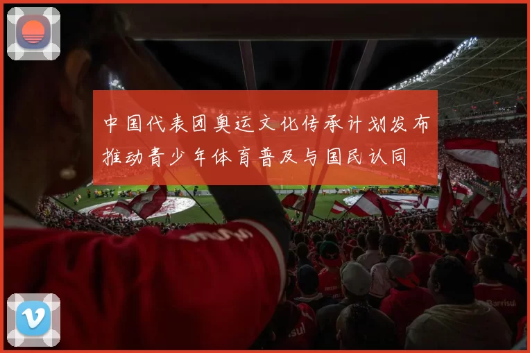 中国代表团奥运文化传承计划发布推动青少年体育普及与国民认同