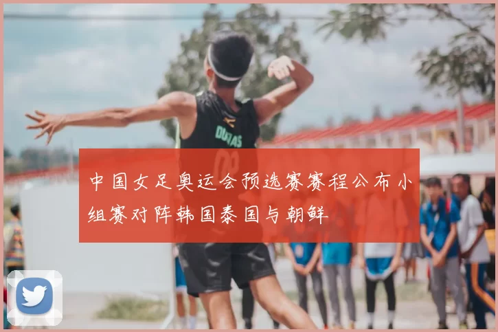 中国女足奥运会预选赛赛程公布小组赛对阵韩国泰国与朝鲜