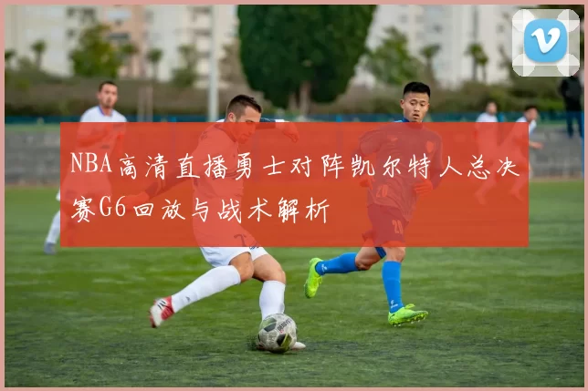 NBA高清直播勇士对阵凯尔特人总决赛G6回放与战术解析