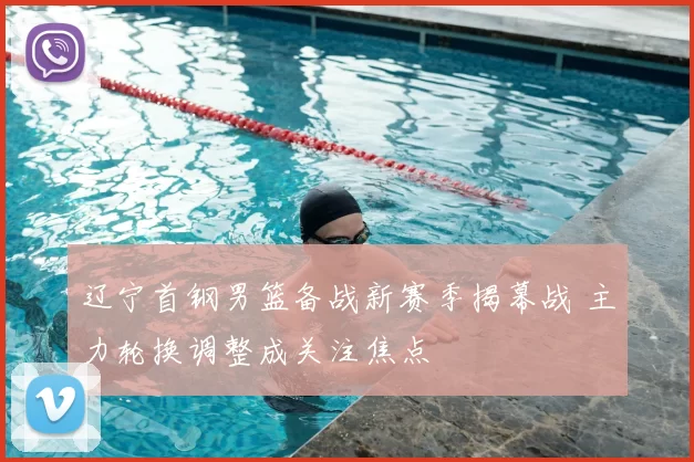 辽宁首钢男篮备战新赛季揭幕战 主力轮换调整成关注焦点