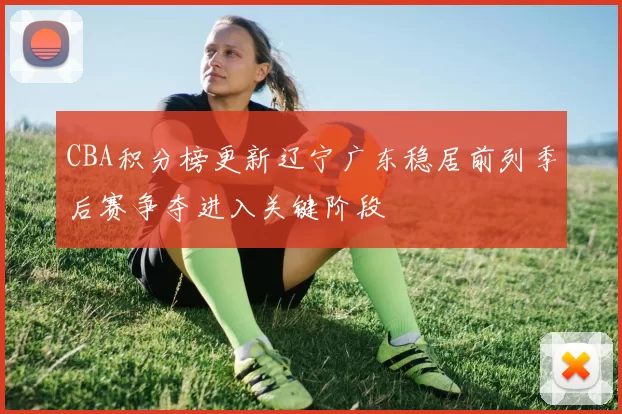 CBA积分榜更新辽宁广东稳居前列季后赛争夺进入关键阶段