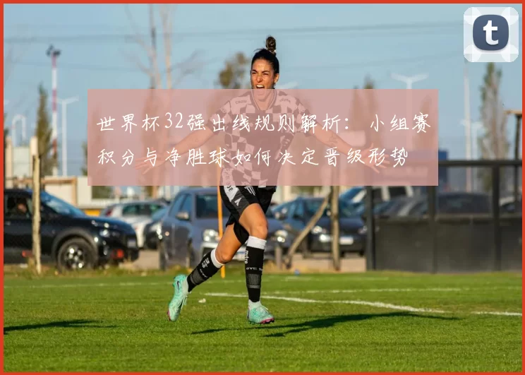 世界杯32强出线规则解析：小组赛积分与净胜球如何决定晋级形势