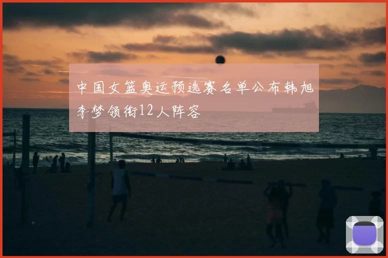 中国女篮奥运预选赛名单公布韩旭李梦领衔12人阵容