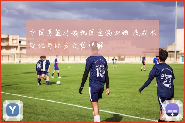 中国男篮对战韩国全场回顾 技战术变化与比分走势详解