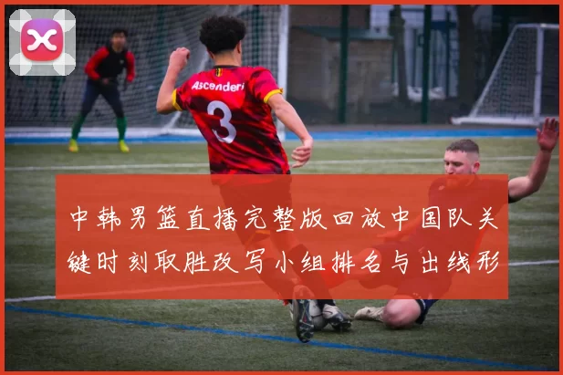 中韩男篮直播完整版回放中国队关键时刻取胜改写小组排名与出线形势