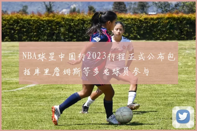 NBA球星中国行2023行程正式公布包括库里詹姆斯等多名球员参与