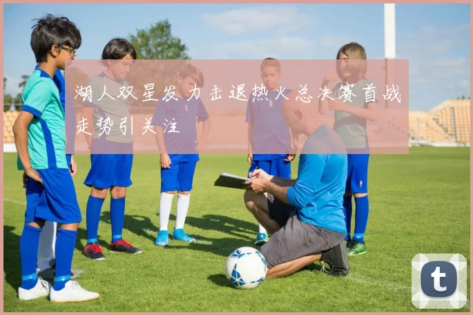 湖人双星发力击退热火总决赛首战走势引关注