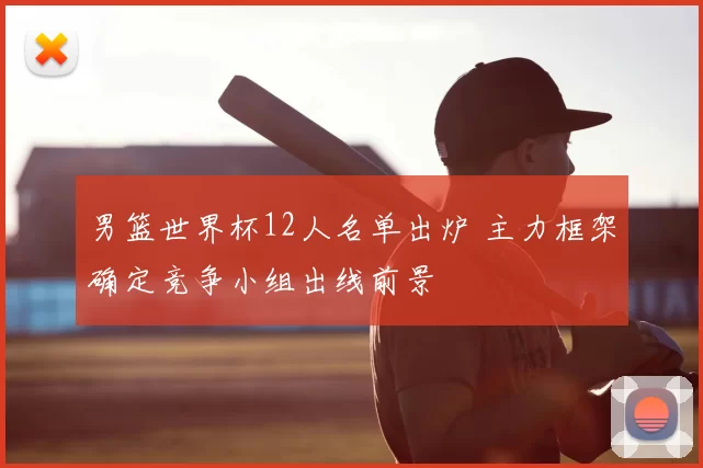 男篮世界杯12人名单出炉 主力框架确定竞争小组出线前景