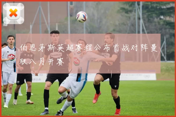 伯恩茅斯英超赛程公布首战对阵曼联八月开赛