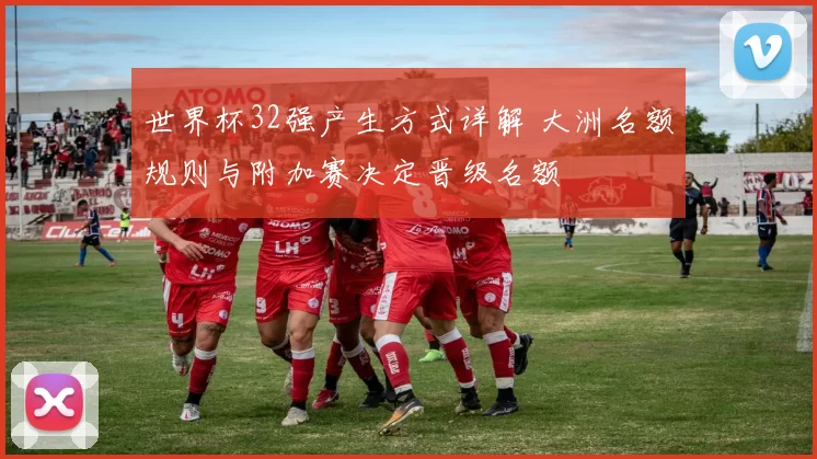 世界杯32强产生方式详解 大洲名额规则与附加赛决定晋级名额