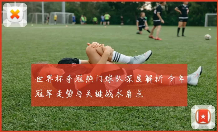 世界杯夺冠热门球队深度解析 今年冠军走势与关键战术看点