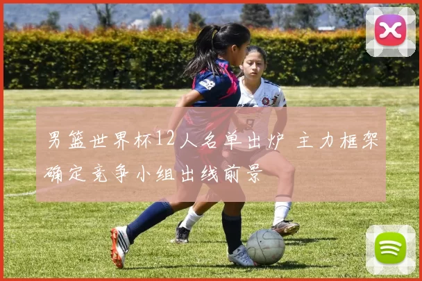 男篮世界杯12人名单出炉 主力框架确定竞争小组出线前景