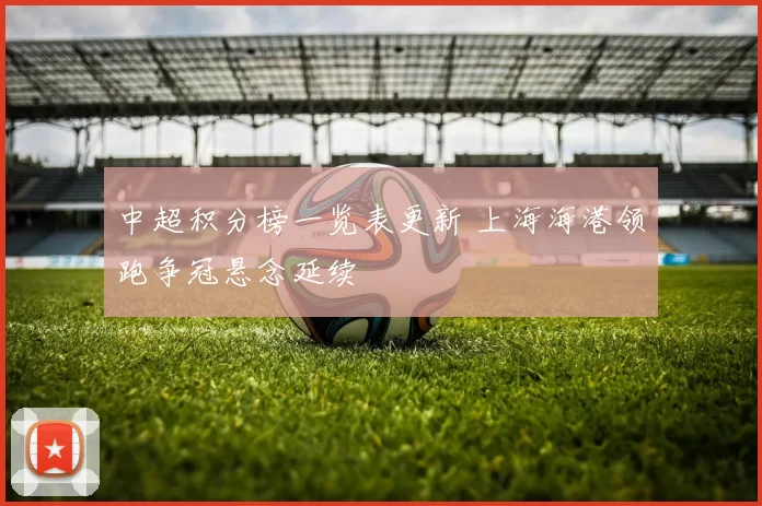 中超积分榜一览表更新 上海海港领跑争冠悬念延续