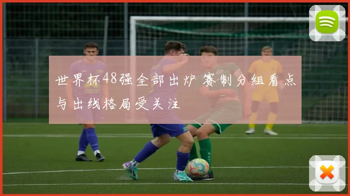 世界杯48强全部出炉 赛制分组看点与出线格局受关注