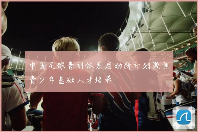 中国足球青训体系启动新计划聚焦青少年基础人才培养