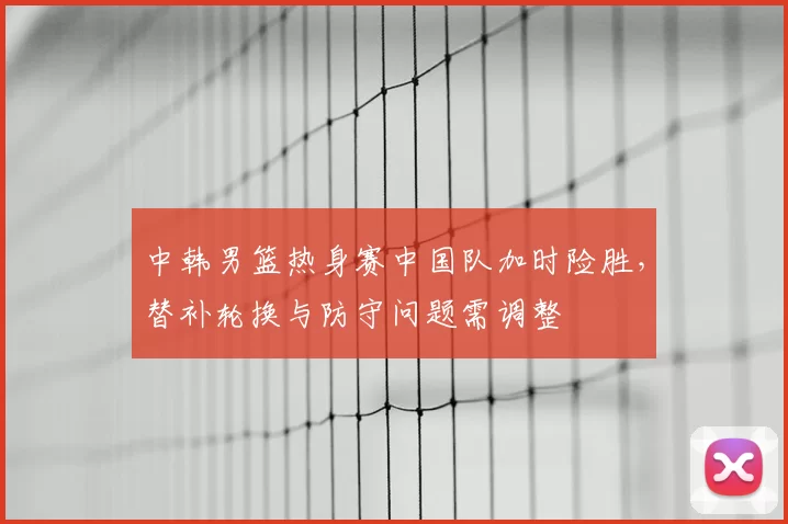 中韩男篮热身赛中国队加时险胜，替补轮换与防守问题需调整
