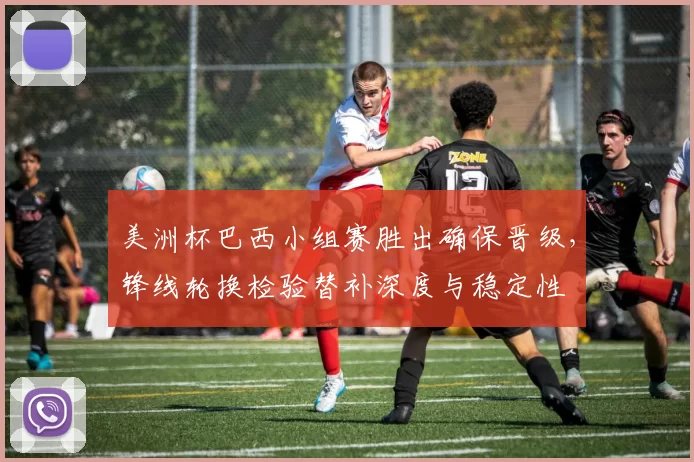 美洲杯巴西小组赛胜出确保晋级，锋线轮换检验替补深度与稳定性