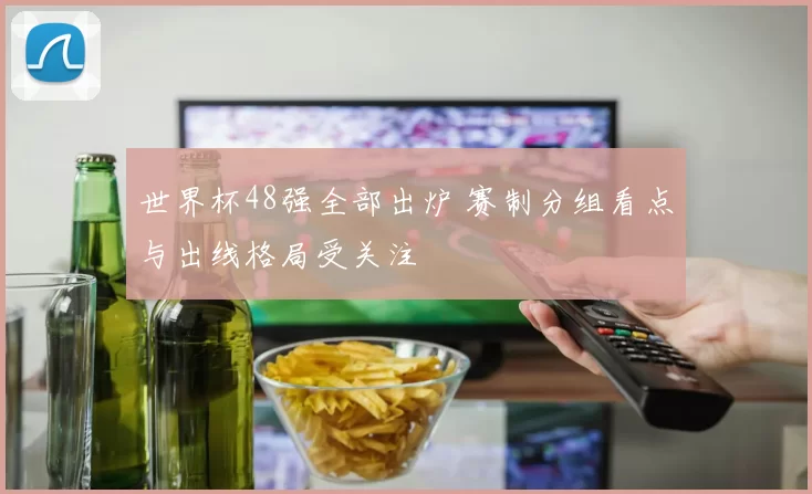 世界杯48强全部出炉 赛制分组看点与出线格局受关注