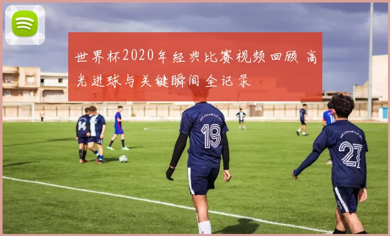 世界杯2020年经典比赛视频回顾 高光进球与关键瞬间全记录