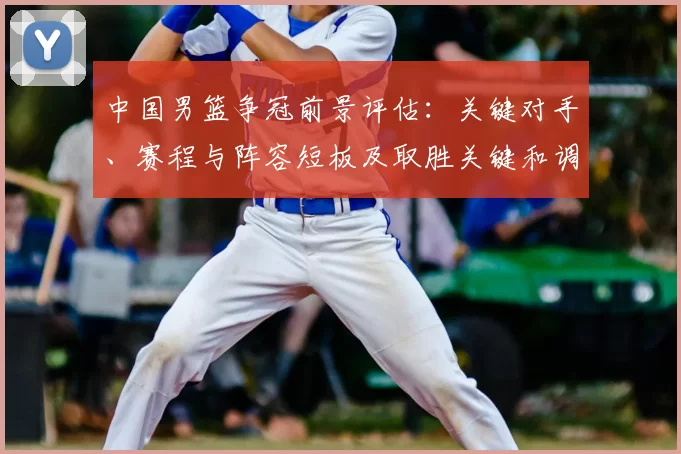 中国男篮争冠前景评估：关键对手、赛程与阵容短板及取胜关键和调整建议