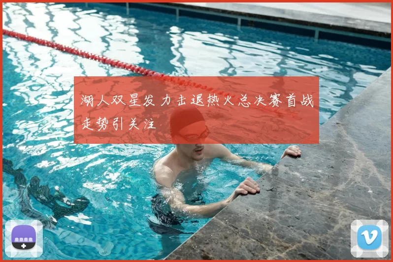 湖人双星发力击退热火总决赛首战走势引关注