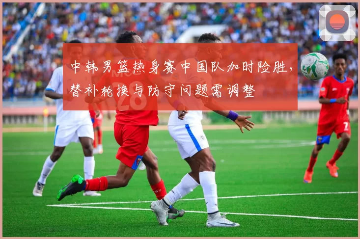 中韩男篮热身赛中国队加时险胜，替补轮换与防守问题需调整