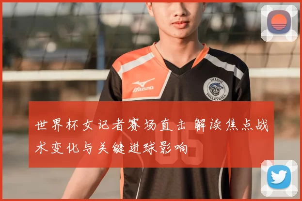 世界杯女记者赛场直击 解读焦点战术变化与关键进球影响