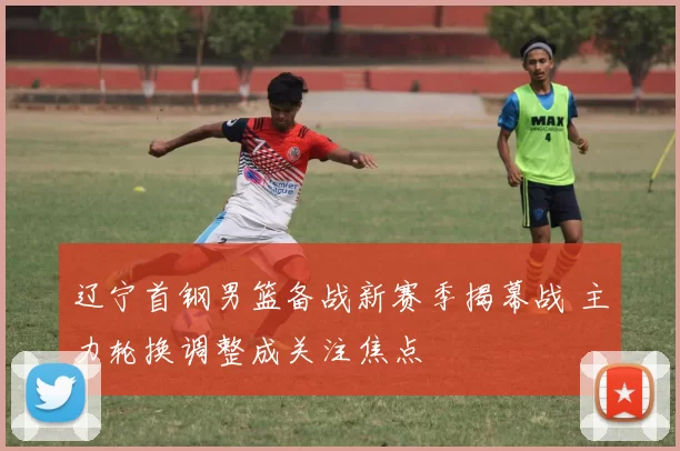 辽宁首钢男篮备战新赛季揭幕战 主力轮换调整成关注焦点