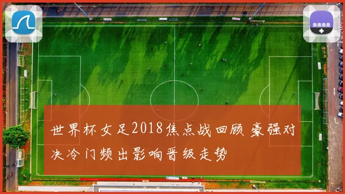 世界杯女足2018焦点战回顾 豪强对决冷门频出影响晋级走势